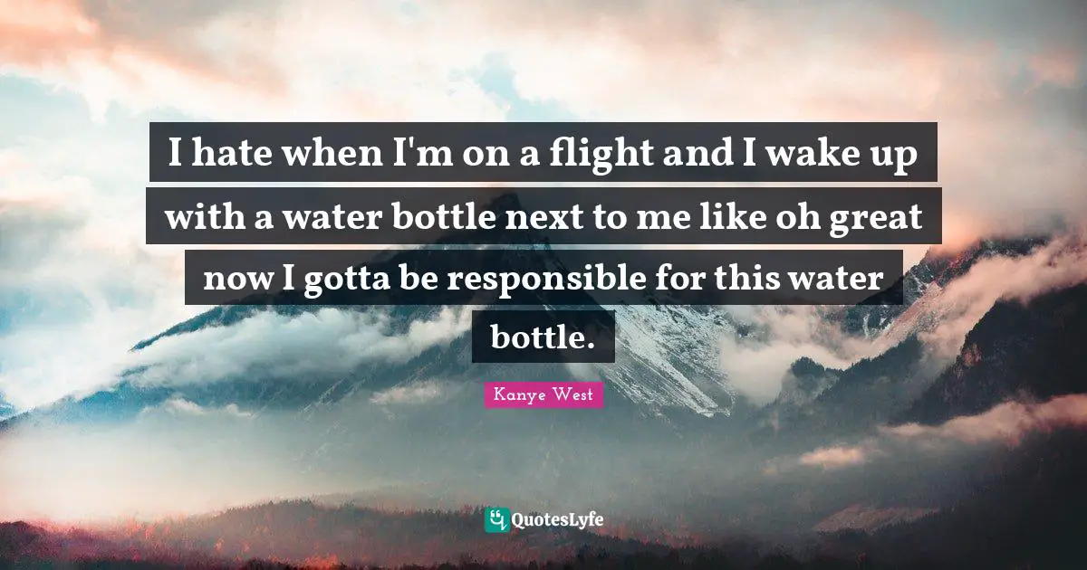 I hate when I'm on a flight and I wake up with a water bottle next to me like oh great now I gotta be responsible for this water bottle.