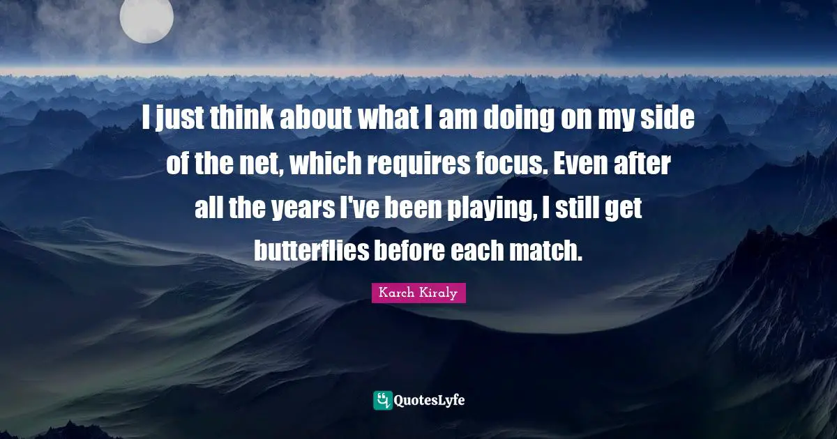 I just think about what I am doing on my side of the net, which requires focus. Even after all the years I've been playing, I still get butterflies before each match.