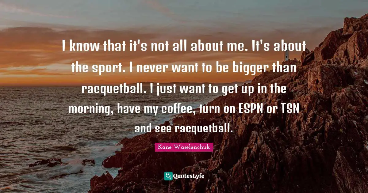 I know that it's not all about me. It's about the sport. I never want to be bigger than racquetball. I just want to get up in the morning, have my coffee, turn on ESPN or TSN and see racquetball.