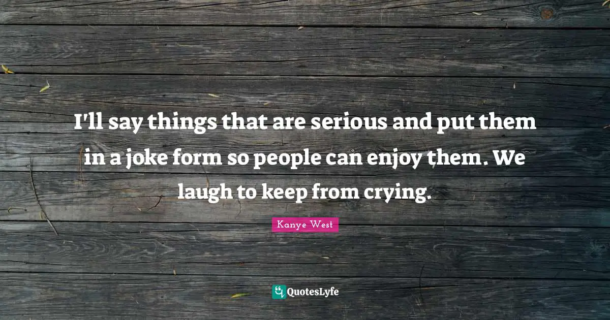 I'll say things that are serious and put them in a joke form so people can enjoy them. We laugh to keep from crying.
