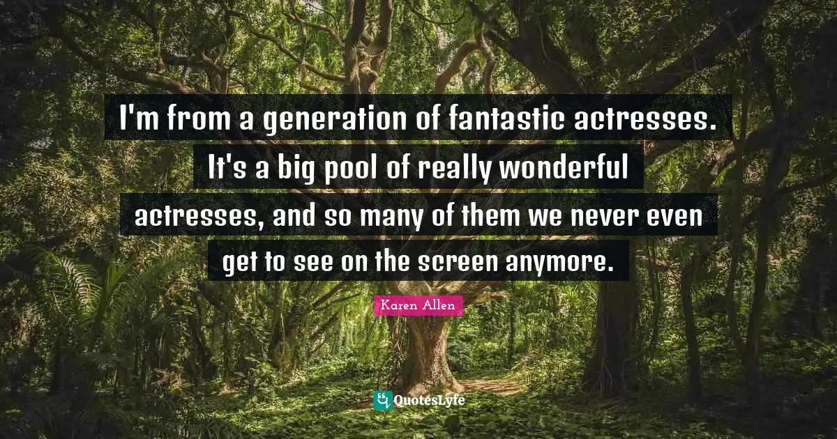 I'm from a generation of fantastic actresses. It's a big pool of really wonderful actresses, and so many of them we never even get to see on the screen anymore.