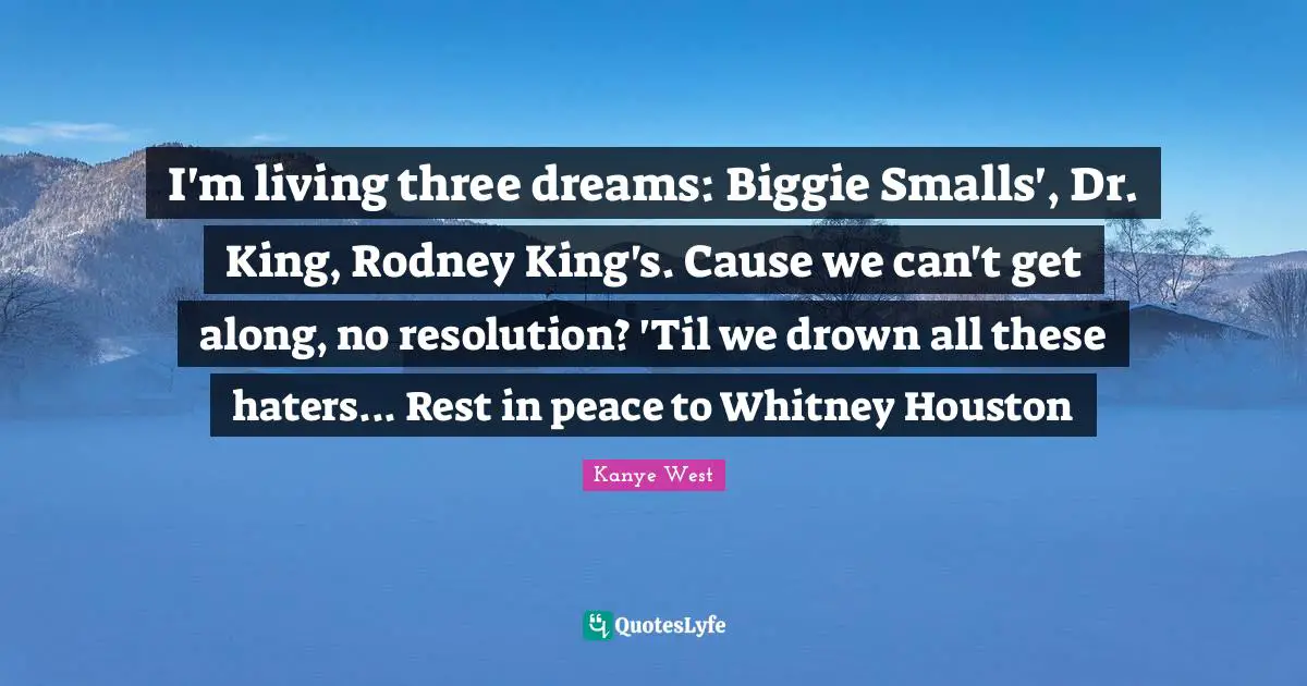 I'm living three dreams: Biggie Smalls', Dr. King, Rodney King's. Cause we can't get along, no resolution? 'Til we drown all these haters... Rest in peace to Whitney Houston