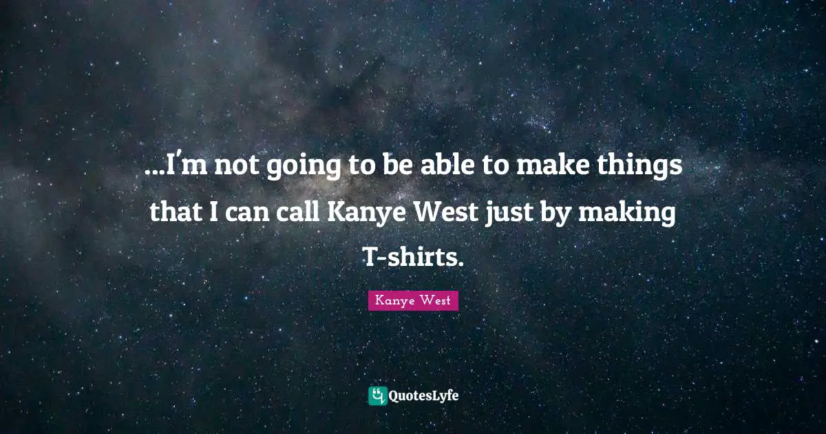 ...I'm not going to be able to make things that I can call Kanye West just by making T-shirts.