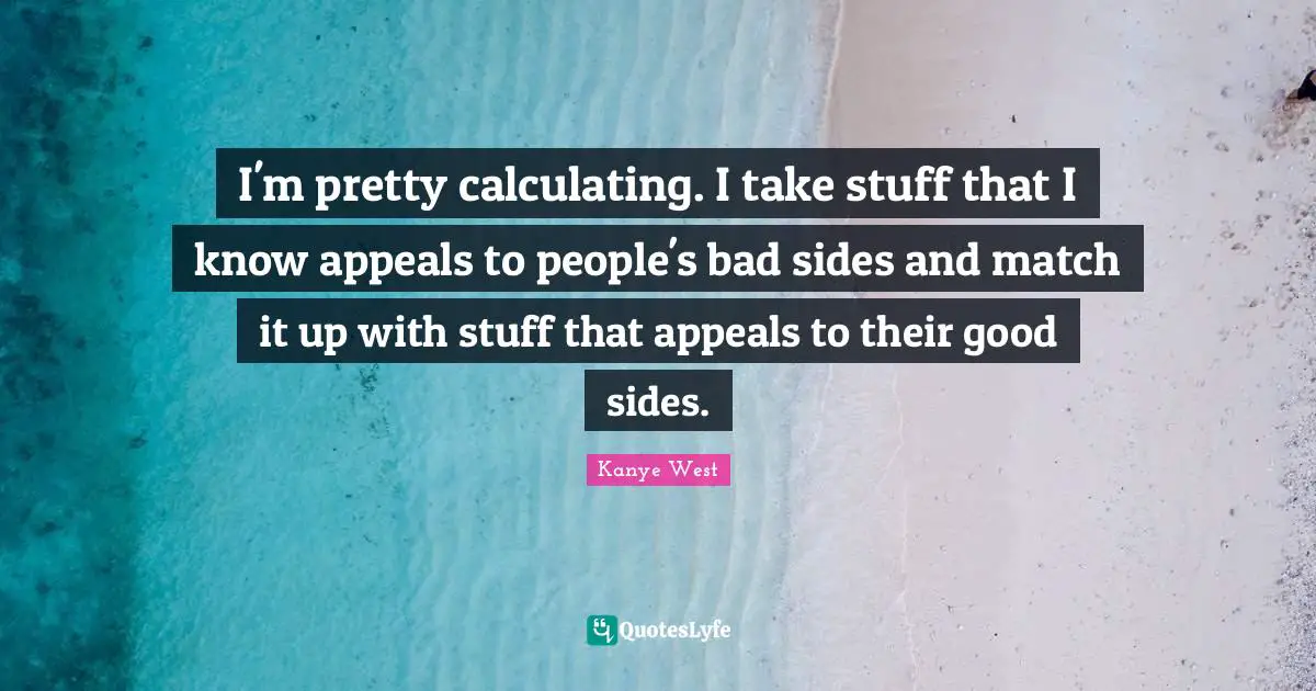 I'm pretty calculating. I take stuff that I know appeals to people's bad sides and match it up with stuff that appeals to their good sides.