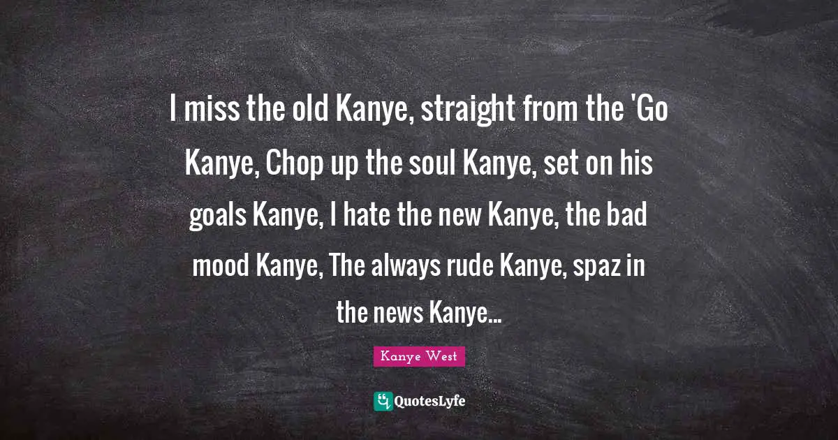I miss the old Kanye, straight from the 'Go Kanye, Chop up the soul Kanye, set on his goals Kanye, I hate the new Kanye, the bad mood Kanye, The always rude Kanye, spaz in the news Kanye...