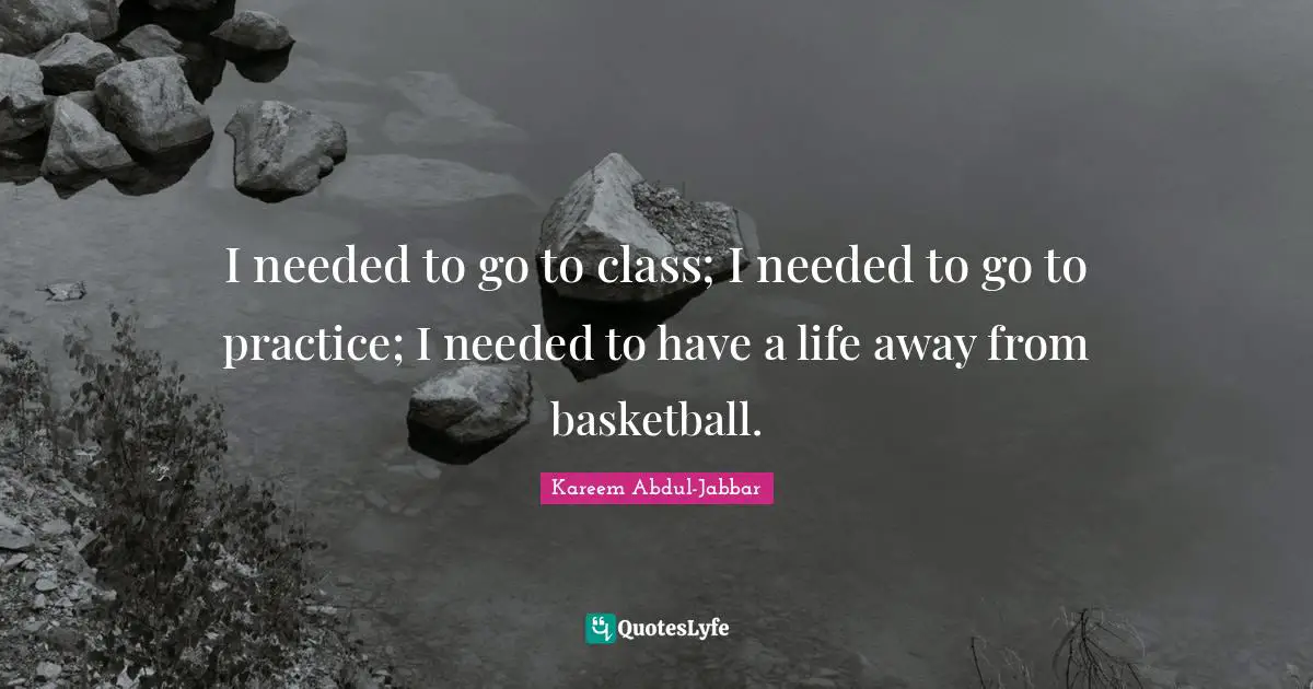 I needed to go to class; I needed to go to practice; I needed to have a life away from basketball.