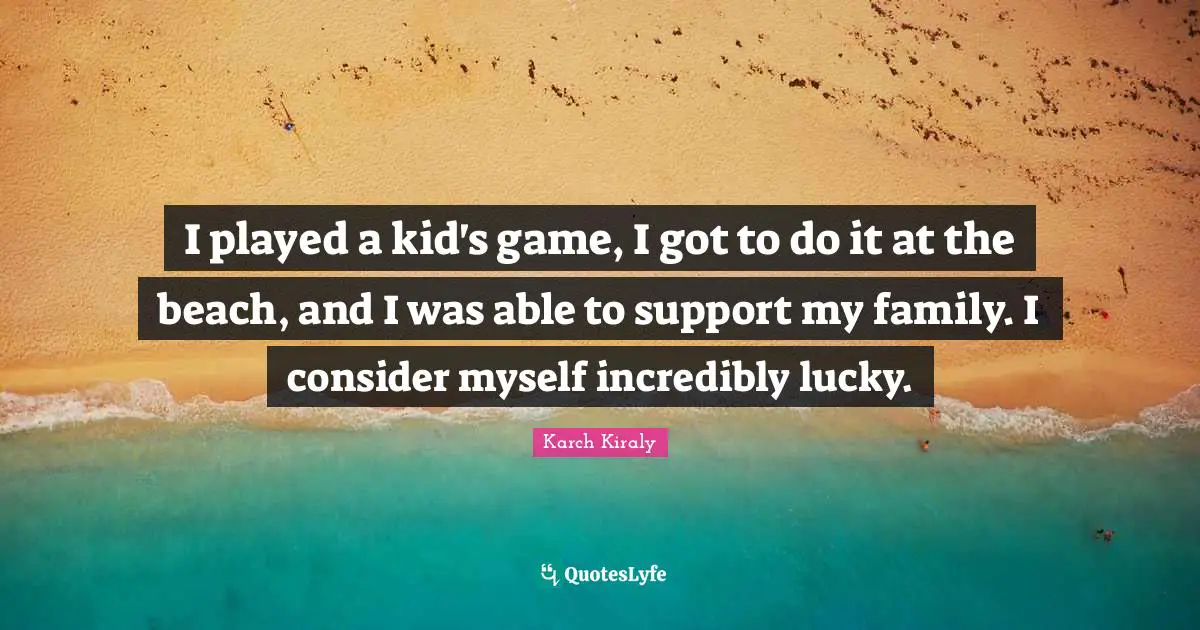 I played a kid's game, I got to do it at the beach, and I was able to support my family. I consider myself incredibly lucky.