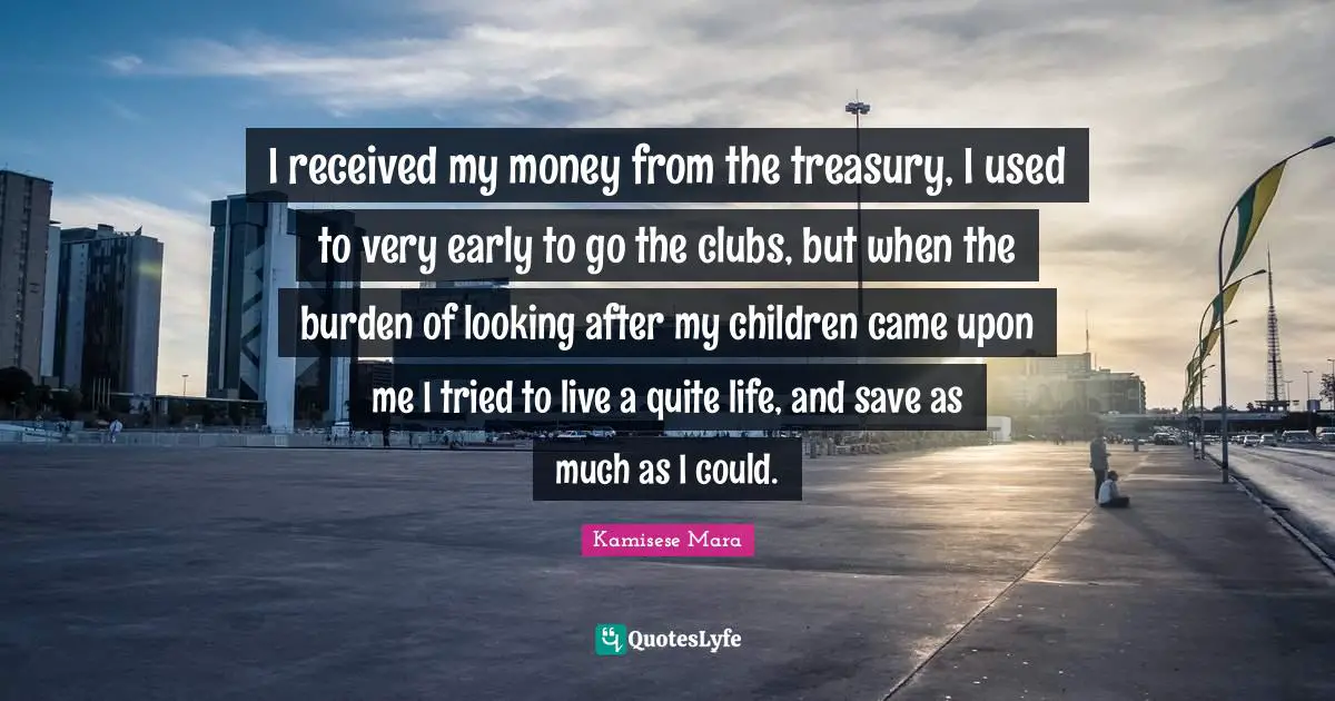I received my money from the treasury, I used to very early to go the clubs, but when the burden of looking after my children came upon me I tried to live a quite life, and save as much as I could.
