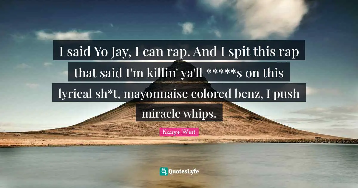 Kanye West Quotes: "I said Yo Jay, I can rap. And I spit this rap that said I'm killin' ya'll *****s on this lyrical sh*t, mayonnaise colored benz, I push miracle whips."