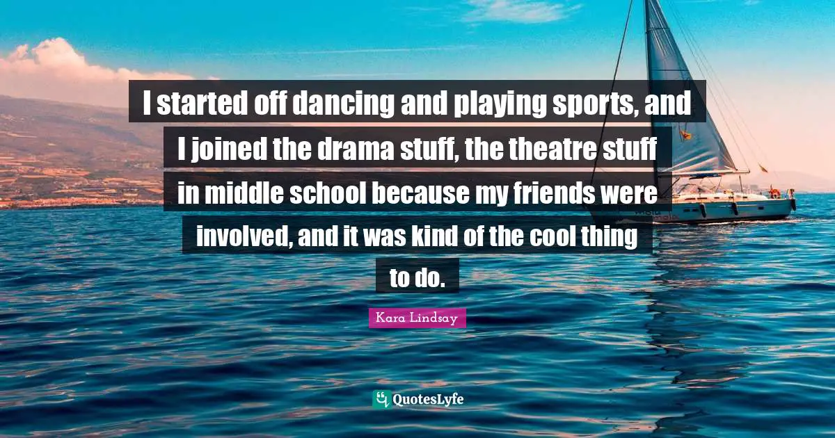 I started off dancing and playing sports, and I joined the drama stuff, the theatre stuff in middle school because my friends were involved, and it was kind of the cool thing to do.