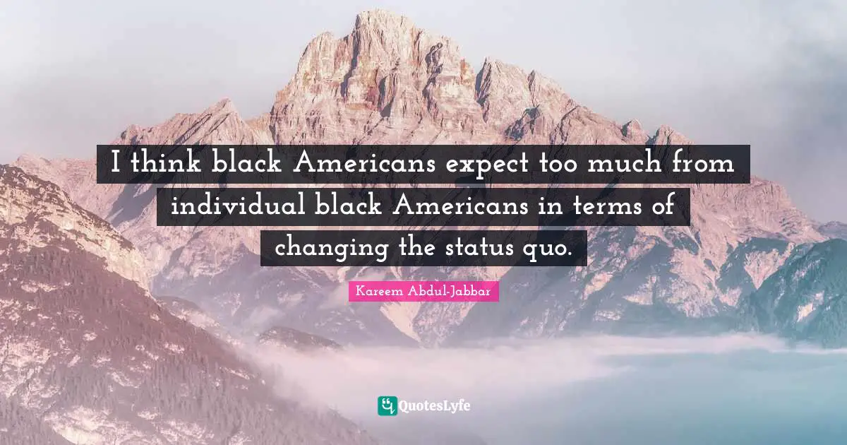 I think black Americans expect too much from individual black Americans in terms of changing the status quo.