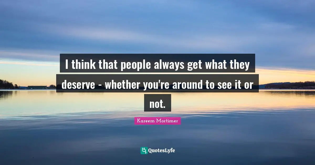 I think that people always get what they deserve - whether you're around to see it or not.