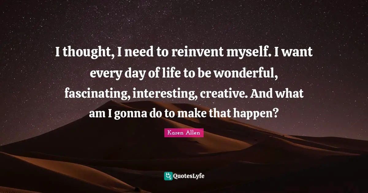 I thought, I need to reinvent myself. I want every day of life to be wonderful, fascinating, interesting, creative. And what am I gonna do to make that happen?
