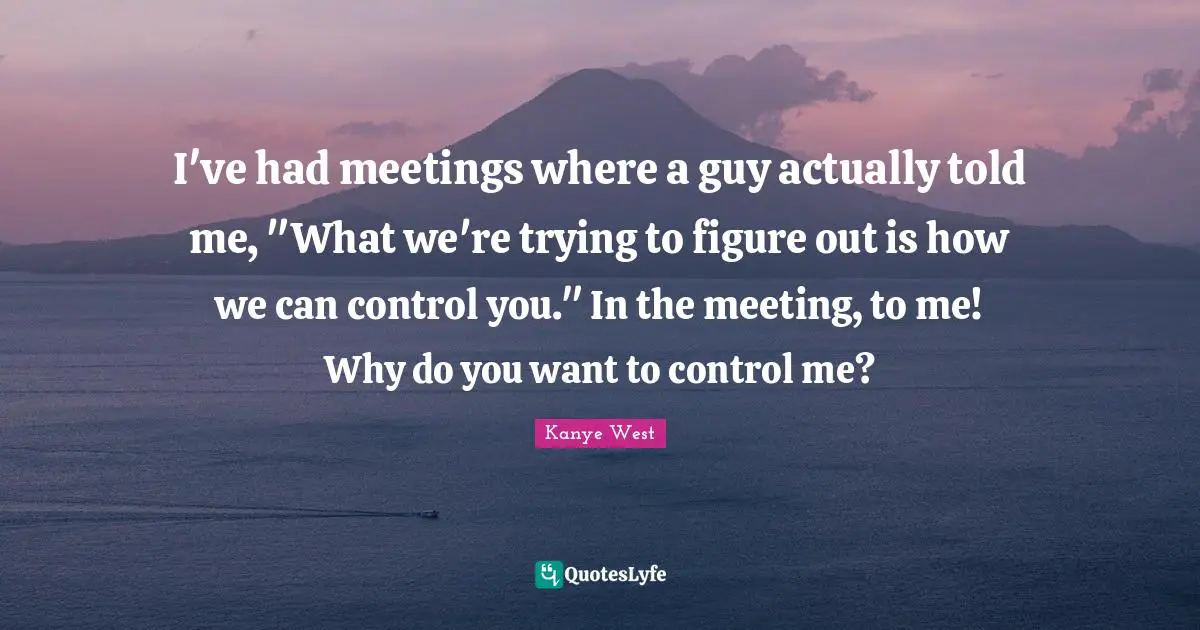 I've had meetings where a guy actually told me, "What we're trying to figure out is how we can control you." In the meeting, to me! Why do you want to control me?