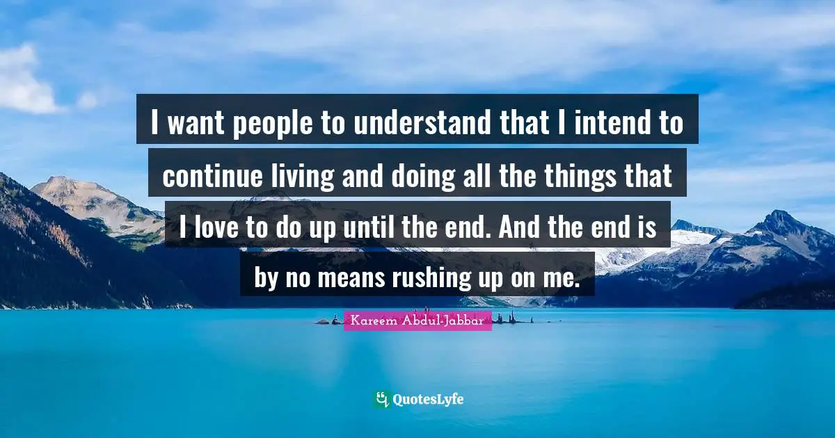 I want people to understand that I intend to continue living and doing all the things that I love to do up until the end. And the end is by no means rushing up on me.