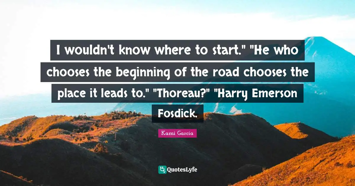 I wouldn't know where to start." "He who chooses the beginning of the road chooses the place it leads to." "Thoreau?" "Harry Emerson Fosdick.