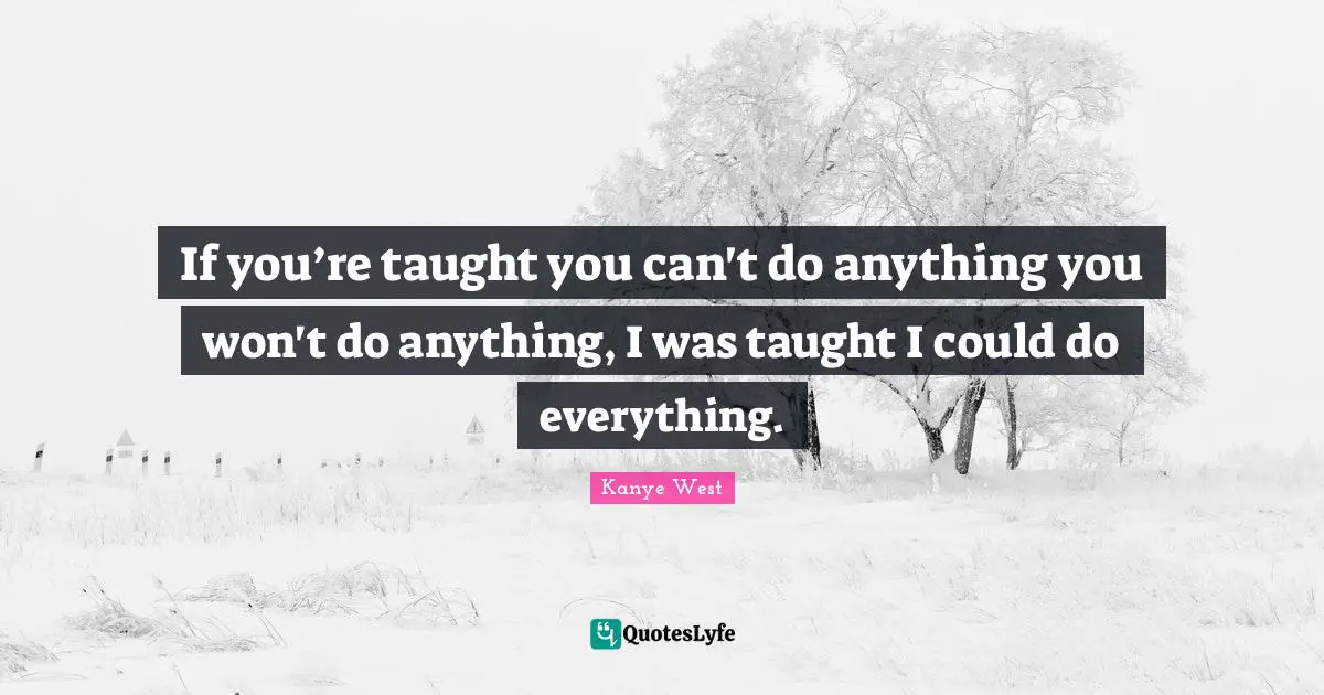 If you’re taught you can't do anything you won't do anything, I was taught I could do everything.