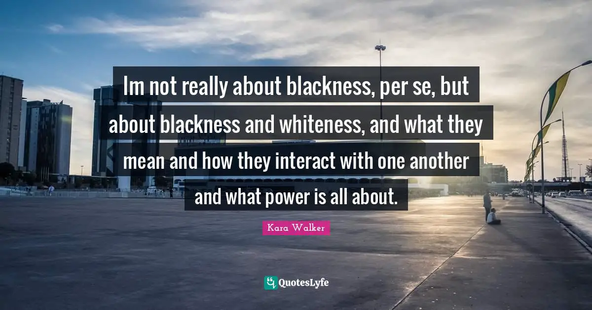 Im not really about blackness, per se, but about blackness and whiteness, and what they mean and how they interact with one another and what power is all about.