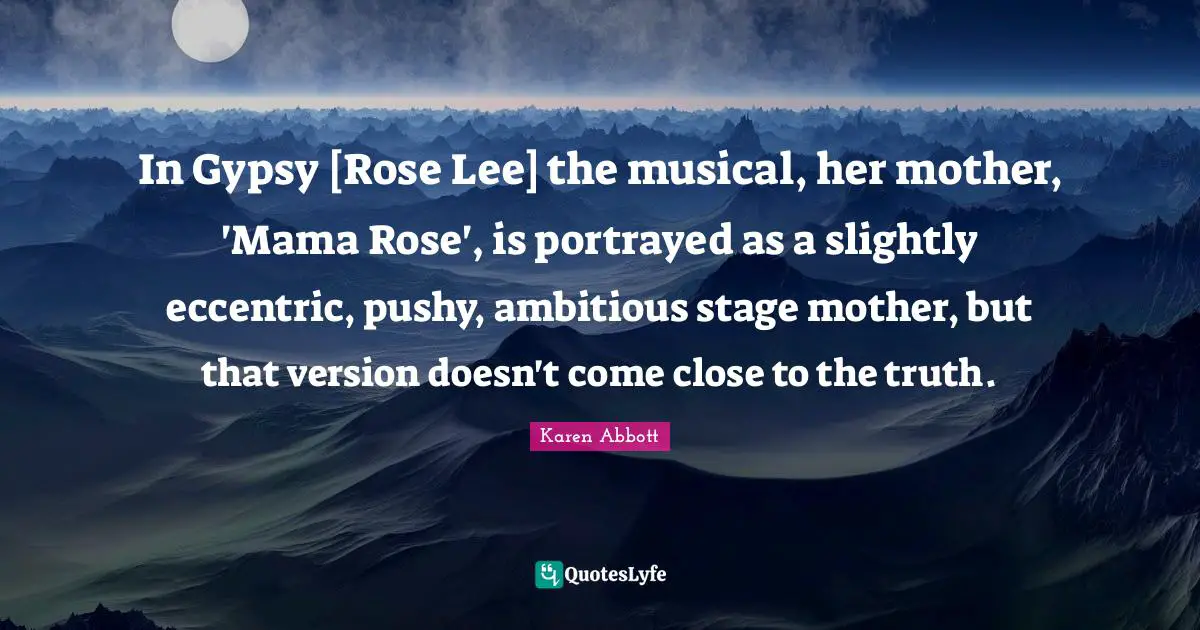 Gypsy Quotes: "In Gypsy [Rose Lee] the musical, her mother, 'Mama Rose', is portrayed as a slightly eccentric, pushy, ambitious stage mother, but that version doesn't come close to the truth."