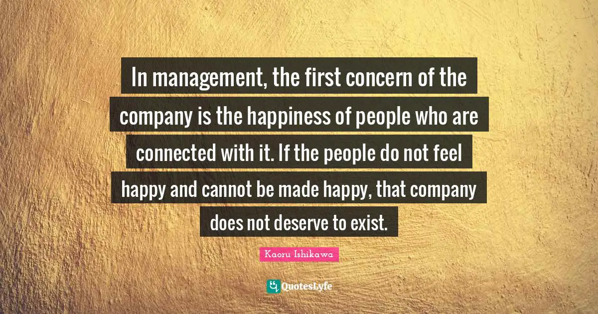 Kaoru Ishikawa Quotes: In management, the first concern of the company is the happiness of people who are connected with it. If the people do not feel happy and cannot be made happy, that company does not deserve to exist.