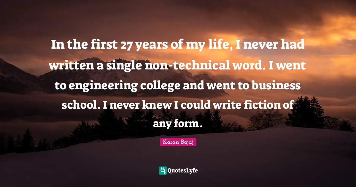 In the first 27 years of my life, I never had written a single non-technical word. I went to engineering college and went to business school. I never knew I could write fiction of any form.