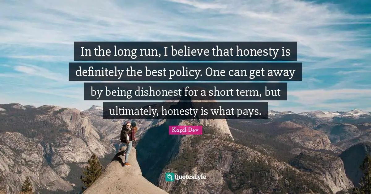 In the long run, I believe that honesty is definitely the best policy. One can get away by being dishonest for a short term, but ultimately, honesty is what pays.