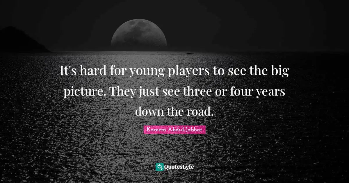 It's hard for young players to see the big picture. They just see three or four years down the road.