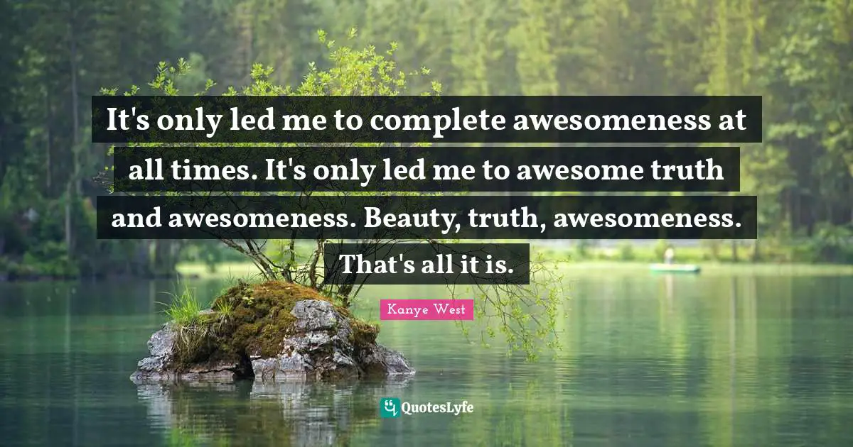 It's only led me to complete awesomeness at all times. It's only led me to awesome truth and awesomeness. Beauty, truth, awesomeness. That's all it is.