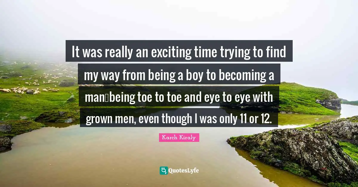It was really an exciting time trying to find my way from being a boy to becoming a manbeing toe to toe and eye to eye with grown men, even though I was only 11 or 12.