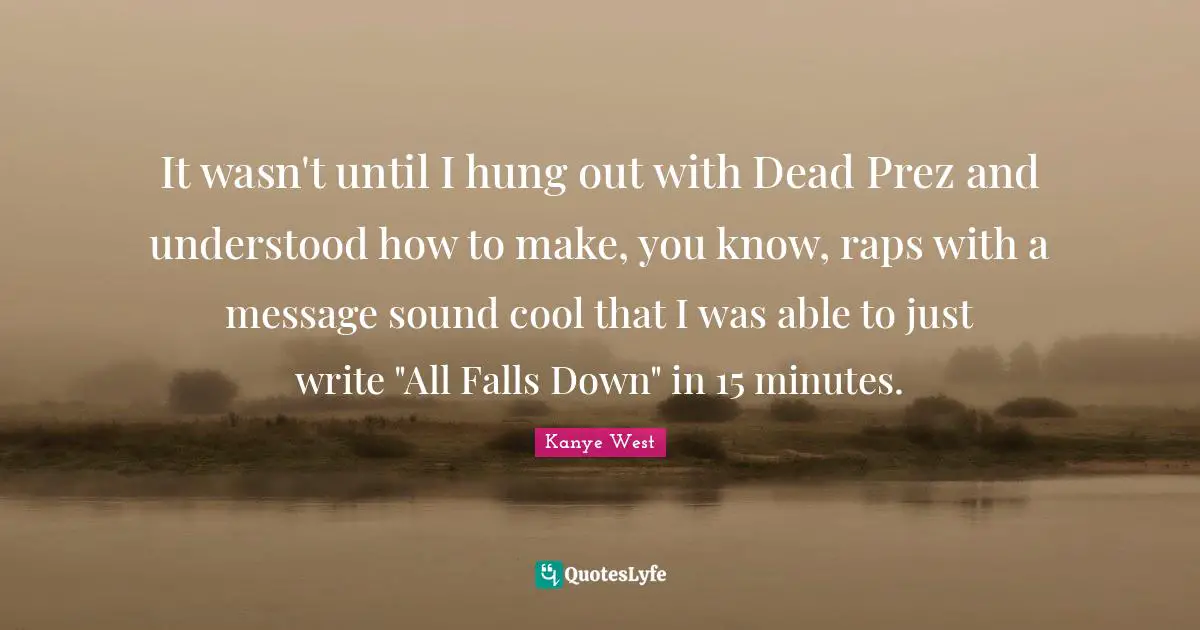 It wasn't until I hung out with Dead Prez and understood how to make, you know, raps with a message sound cool that I was able to just write "All Falls Down" in 15 minutes.