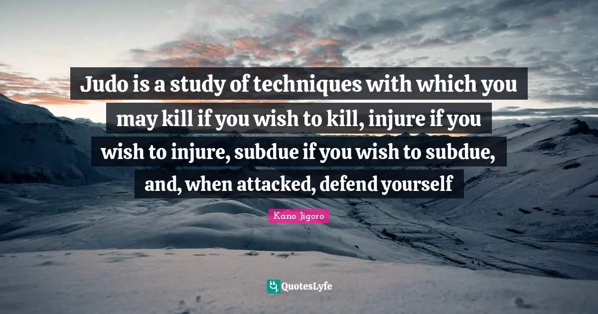 Judo is a study of techniques with which you may kill if you wish to kill, injure if you wish to injure, subdue if you wish to subdue, and, when attacked, defend yourself
