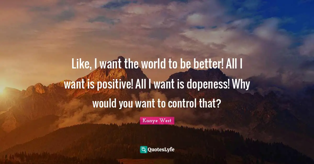 Like, I want the world to be better! All I want is positive! All I want is dopeness! Why would you want to control that?