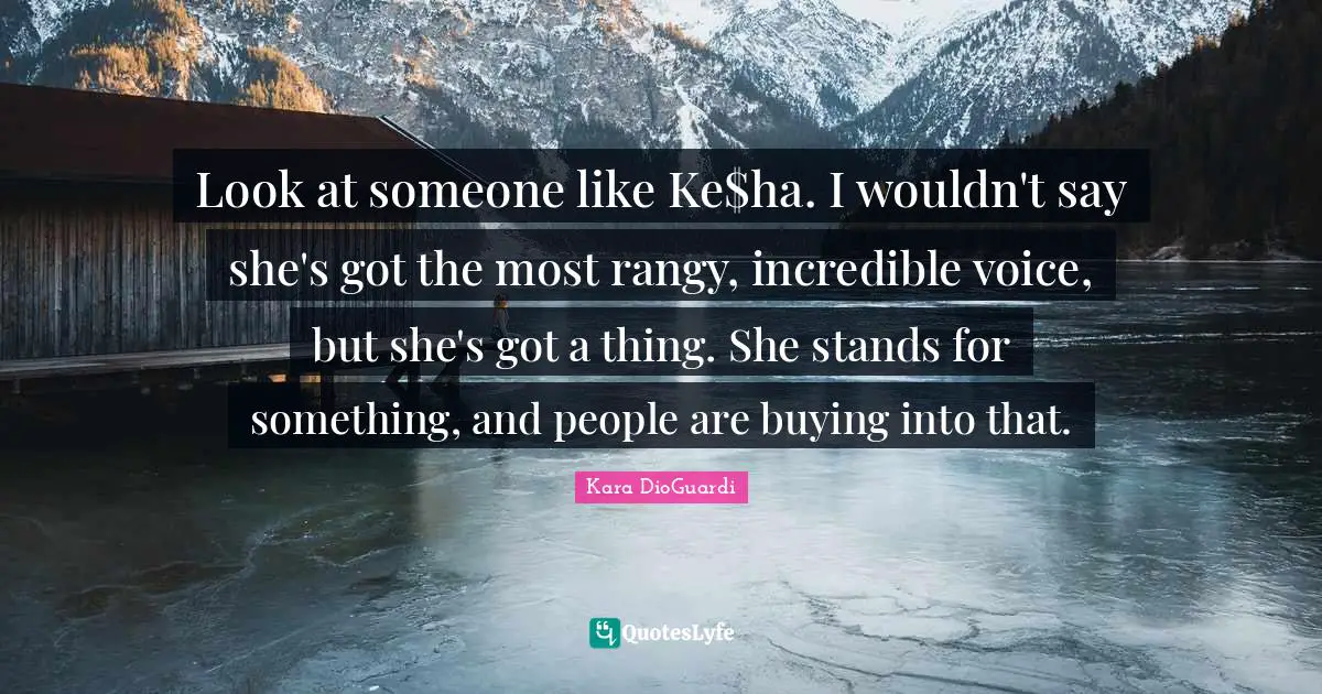 Look at someone like Ke$ha. I wouldn't say she's got the most rangy, incredible voice, but she's got a thing. She stands for something, and people are buying into that.
