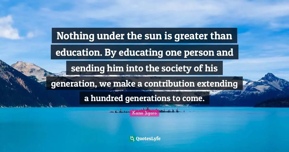 Kano Jigoro Quotes: Nothing under the sun is greater than education. By educating one person and sending him into the society of his generation, we make a contribution extending a hundred generations to come.