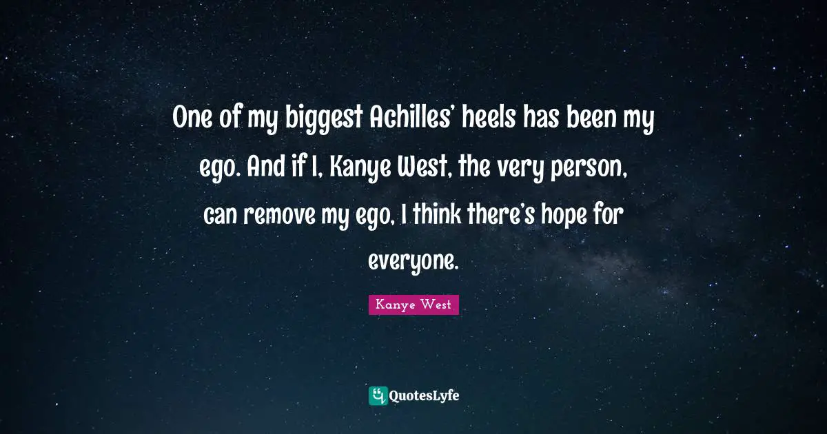 One of my biggest Achilles’ heels has been my ego. And if I, Kanye West, the very person, can remove my ego, I think there’s hope for everyone.