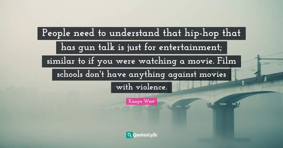 People need to understand that hip-hop that has gun talk is just for entertainment; similar to if you were watching a movie. Film schools don't have anything against movies with violence.