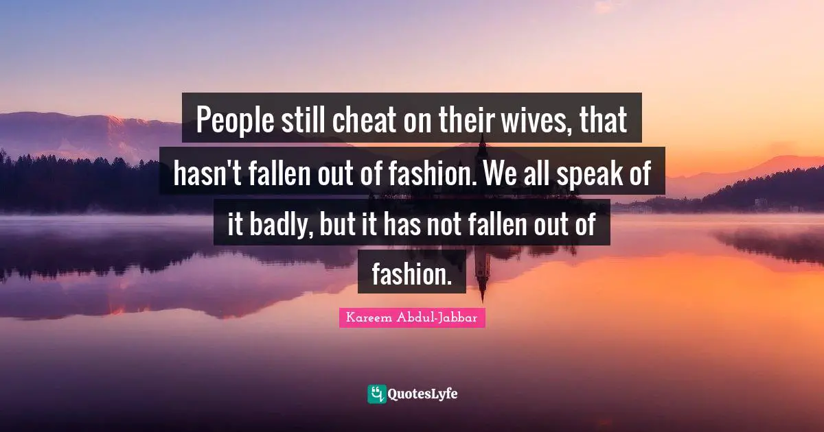 People still cheat on their wives, that hasn't fallen out of fashion. We all speak of it badly, but it has not fallen out of fashion.