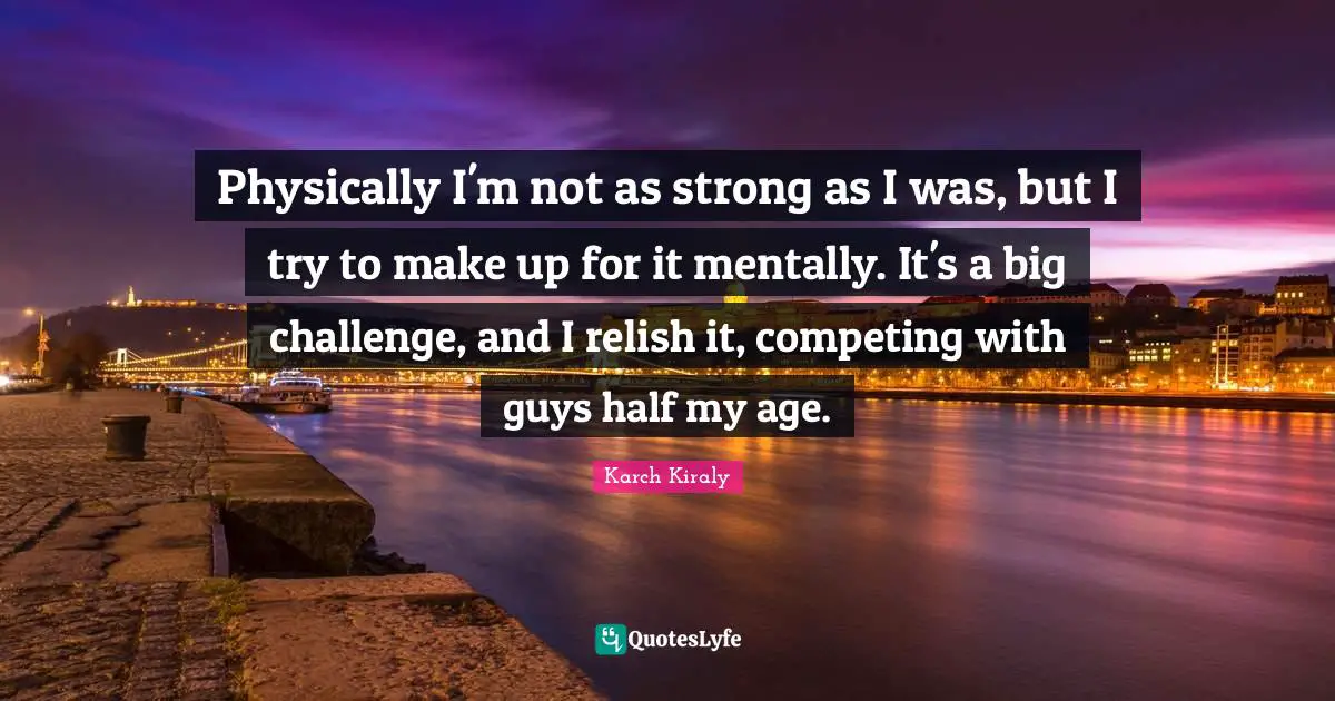 Physically I'm not as strong as I was, but I try to make up for it mentally. It's a big challenge, and I relish it, competing with guys half my age.