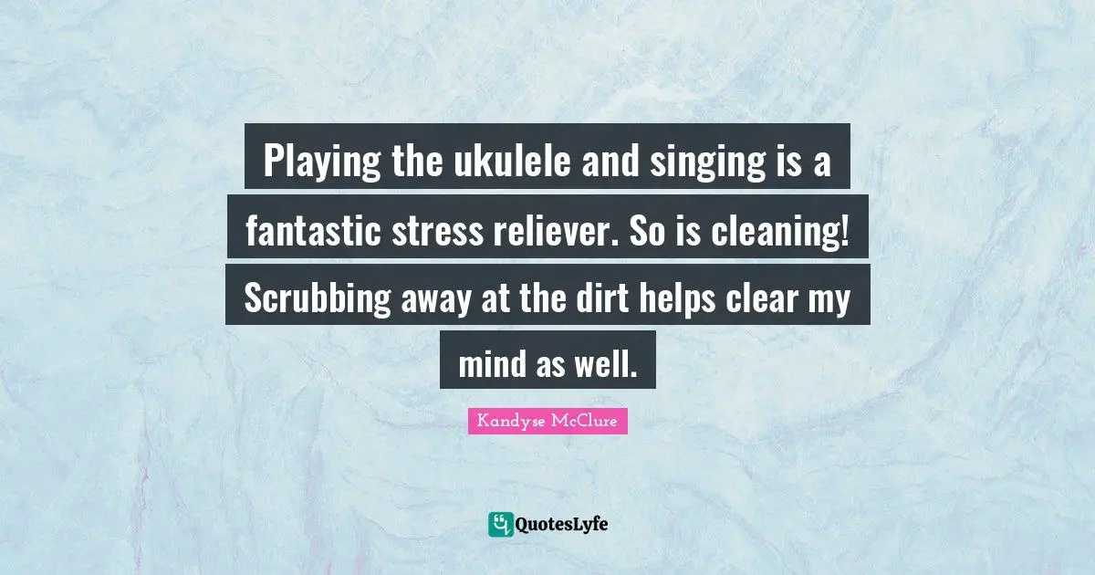 Playing the ukulele and singing is a fantastic stress reliever. So is cleaning! Scrubbing away at the dirt helps clear my mind as well.