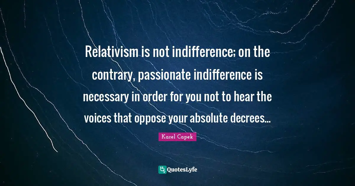 Relativism is not indifference; on the contrary, passionate indifference is necessary in order for you not to hear the voices that oppose your absolute decrees...