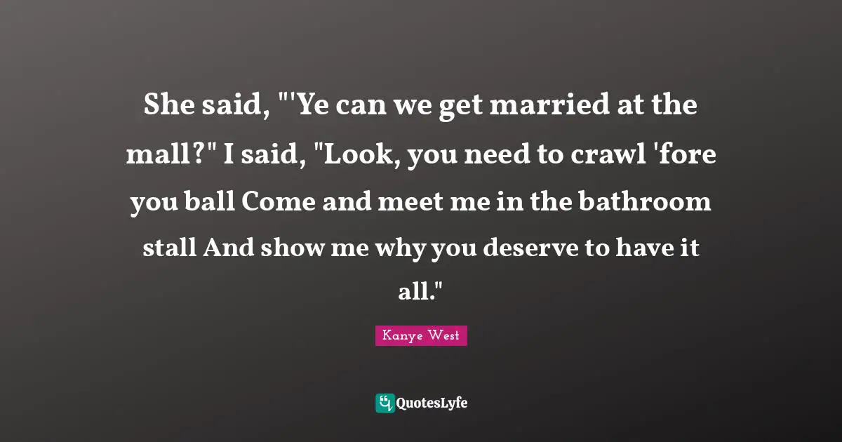She said, "'Ye can we get married at the mall?" I said, "Look, you need to crawl 'fore you ball Come and meet me in the bathroom stall And show me why you deserve to have it all."