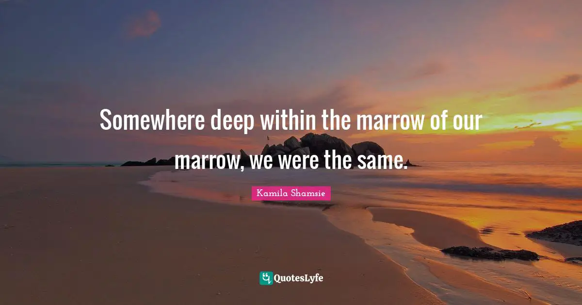 Somewhere deep within the marrow of our marrow, we were the same.