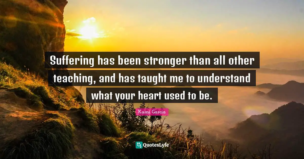 Suffering has been stronger than all other teaching, and has taught me to understand what your heart used to be.
