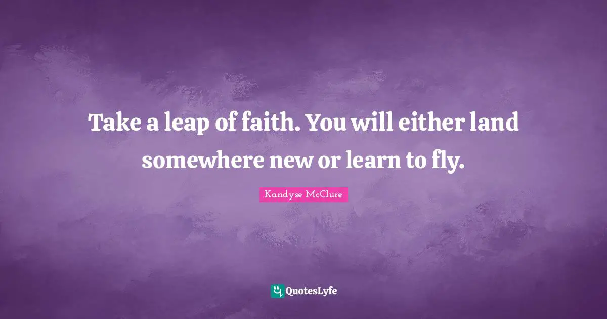 Take a leap of faith. You will either land somewhere new or learn to fly.