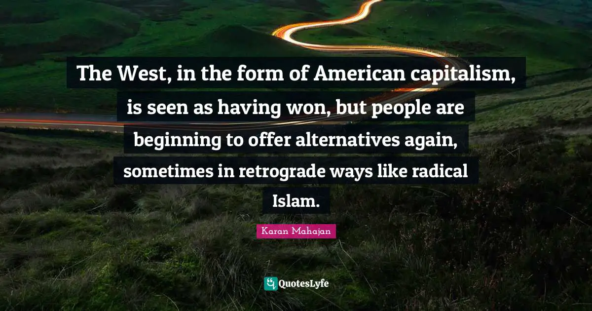 The West, in the form of American capitalism, is seen as having won, but people are beginning to offer alternatives again, sometimes in retrograde ways like radical Islam.