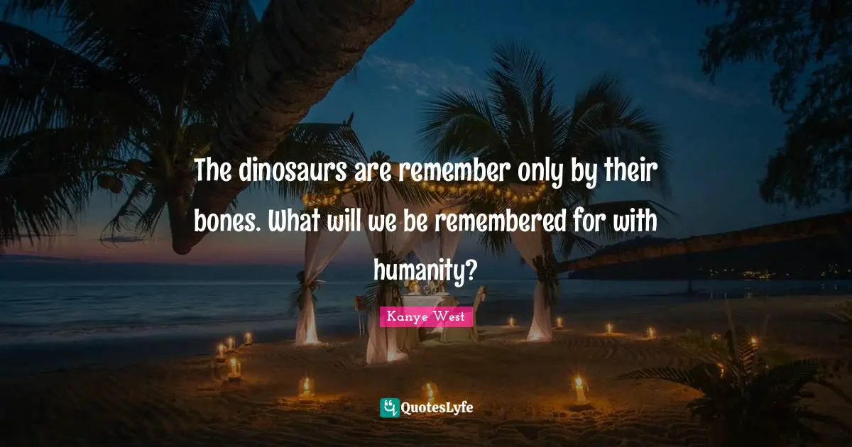The dinosaurs are remember only by their bones. What will we be remembered for with humanity?