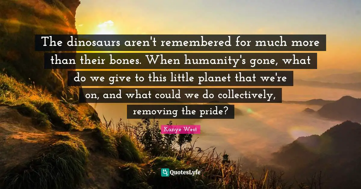 The dinosaurs aren't remembered for much more than their bones. When humanity's gone, what do we give to this little planet that we're on, and what could we do collectively, removing the pride?