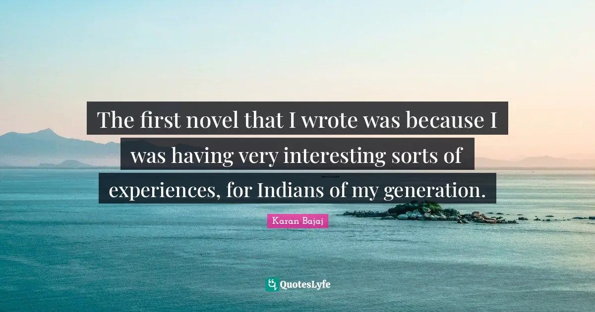 The first novel that I wrote was because I was having very interesting sorts of experiences, for Indians of my generation.