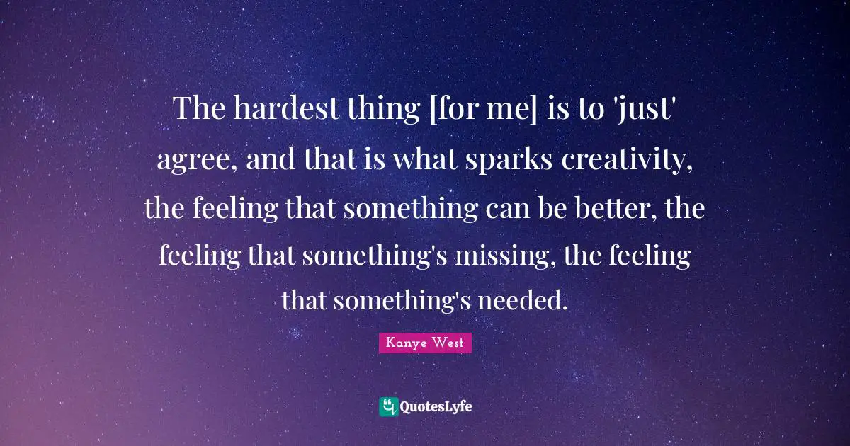 The hardest thing [for me] is to 'just' agree, and that is what sparks creativity, the feeling that something can be better, the feeling that something's missing, the feeling that something's needed.