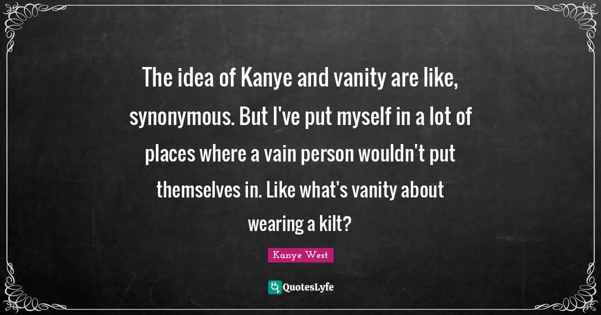 The idea of Kanye and vanity are like, synonymous. But I've put myself in a lot of places where a vain person wouldn't put themselves in. Like what's vanity about wearing a kilt?